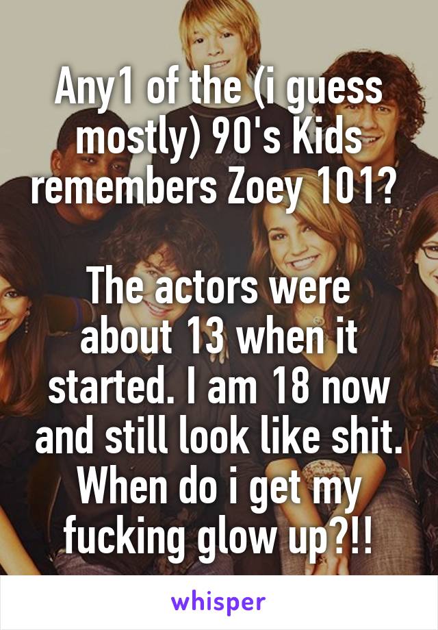 Any1 of the (i guess mostly) 90's Kids remembers Zoey 101? 

The actors were about 13 when it started. I am 18 now and still look like shit. When do i get my fucking glow up?!!