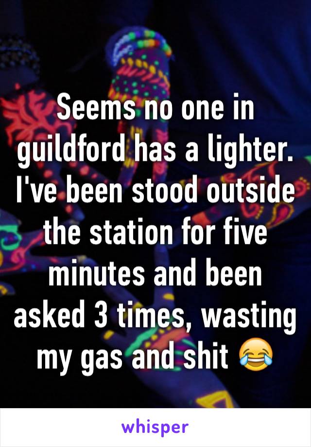 Seems no one in guildford has a lighter. I've been stood outside the station for five minutes and been asked 3 times, wasting my gas and shit 😂