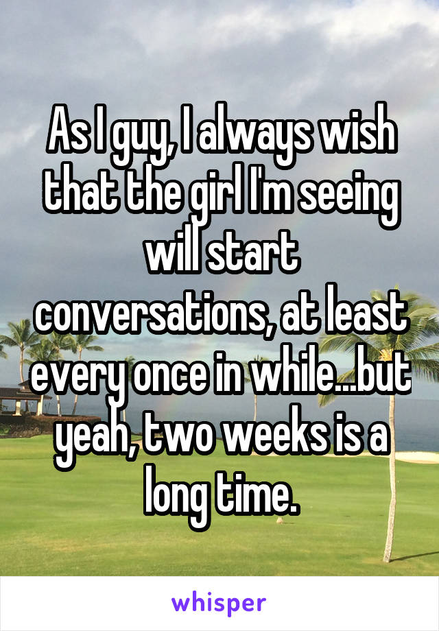 As I guy, I always wish that the girl I'm seeing will start conversations, at least every once in while...but yeah, two weeks is a long time.