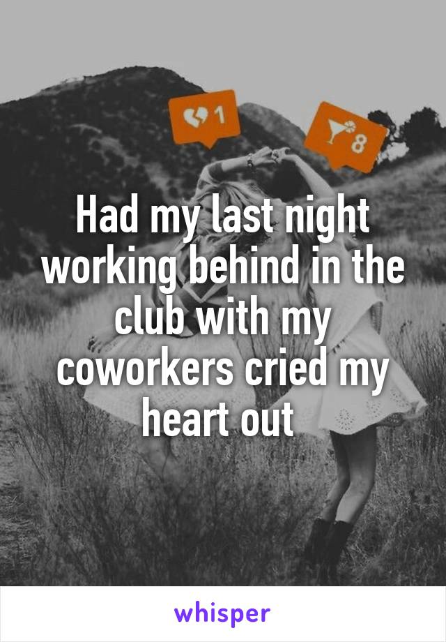 Had my last night working behind in the club with my coworkers cried my heart out 