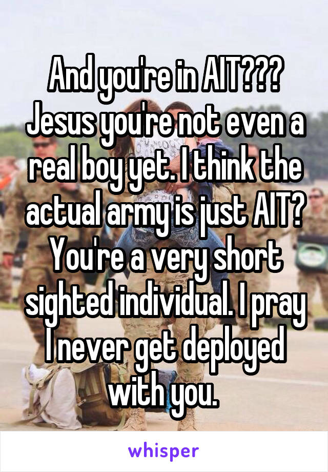 And you're in AIT??? Jesus you're not even a real boy yet. I think the actual army is just AIT? You're a very short sighted individual. I pray I never get deployed with you. 