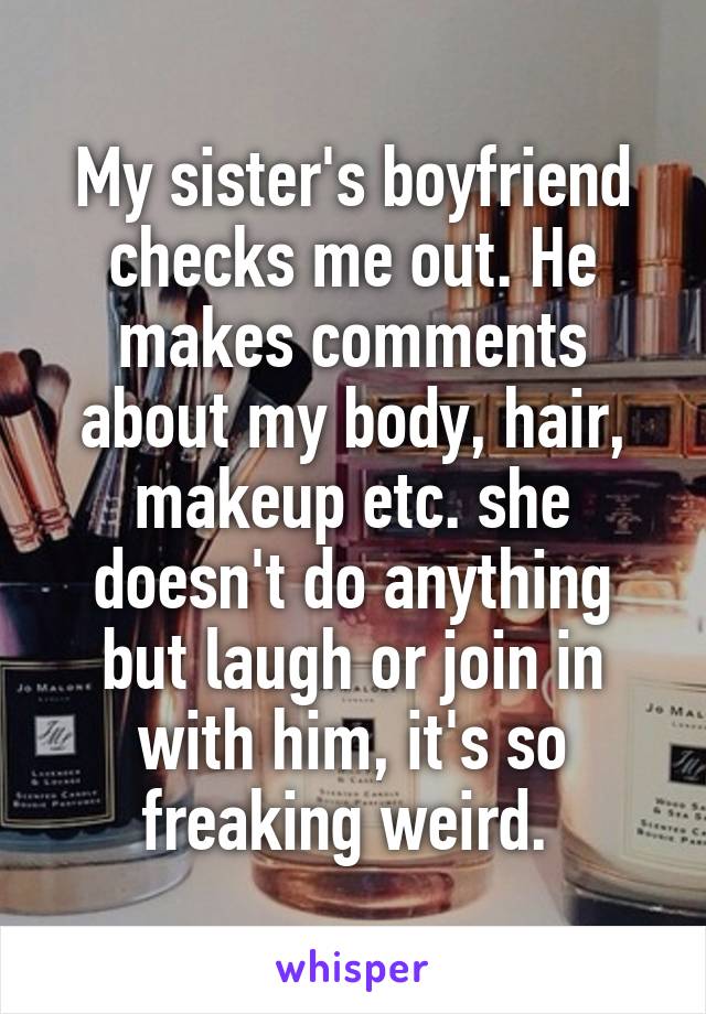 My sister's boyfriend checks me out. He makes comments about my body, hair, makeup etc. she doesn't do anything but laugh or join in with him, it's so freaking weird. 