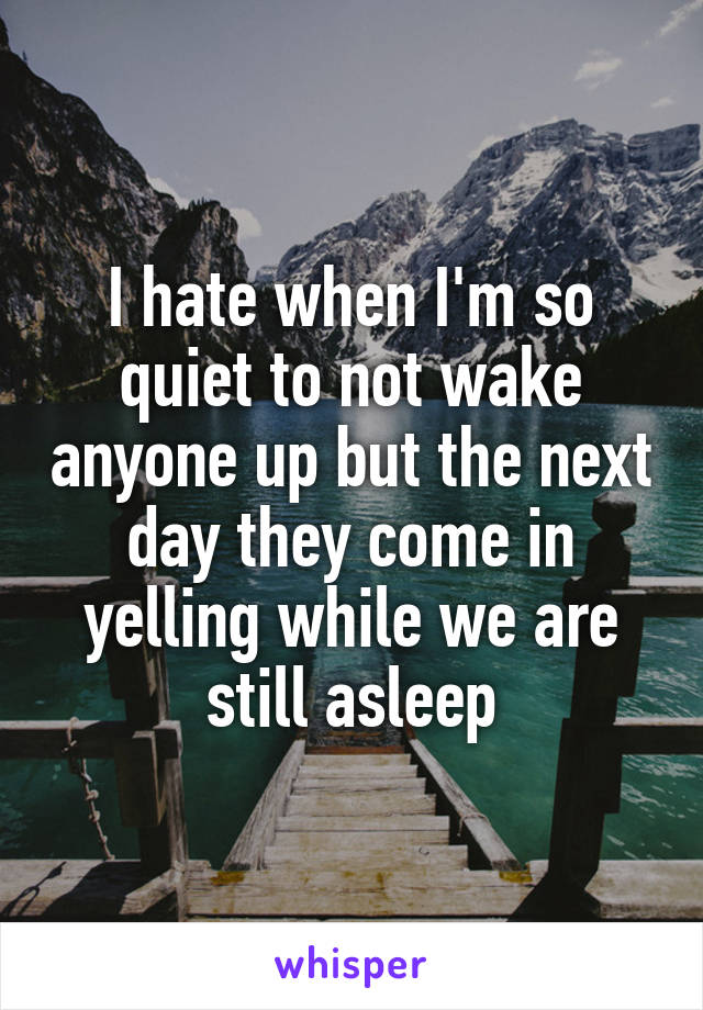 I hate when I'm so quiet to not wake anyone up but the next day they come in yelling while we are still asleep