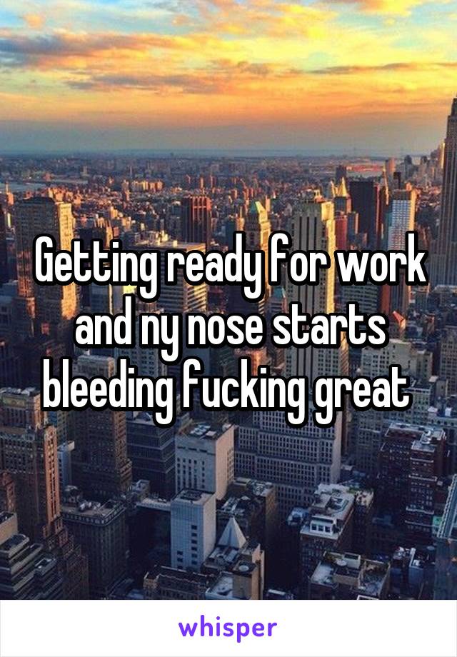 Getting ready for work and ny nose starts bleeding fucking great 