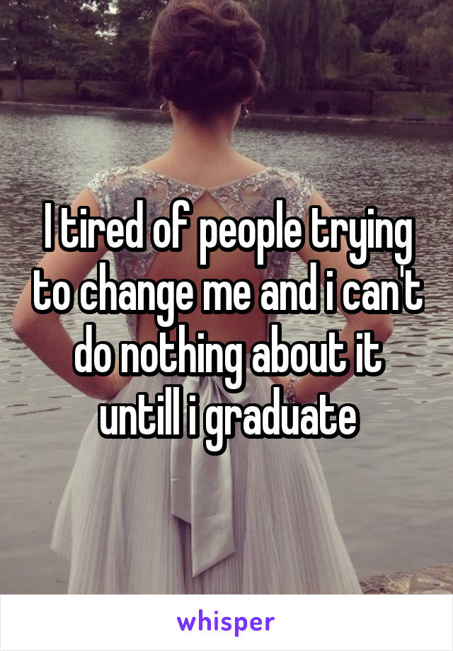 I tired of people trying to change me and i can't do nothing about it untill i graduate