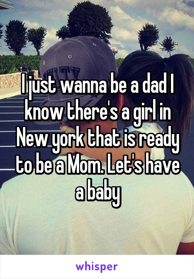 I just wanna be a dad I know there's a girl in New york that is ready to be a Mom. Let's have a baby