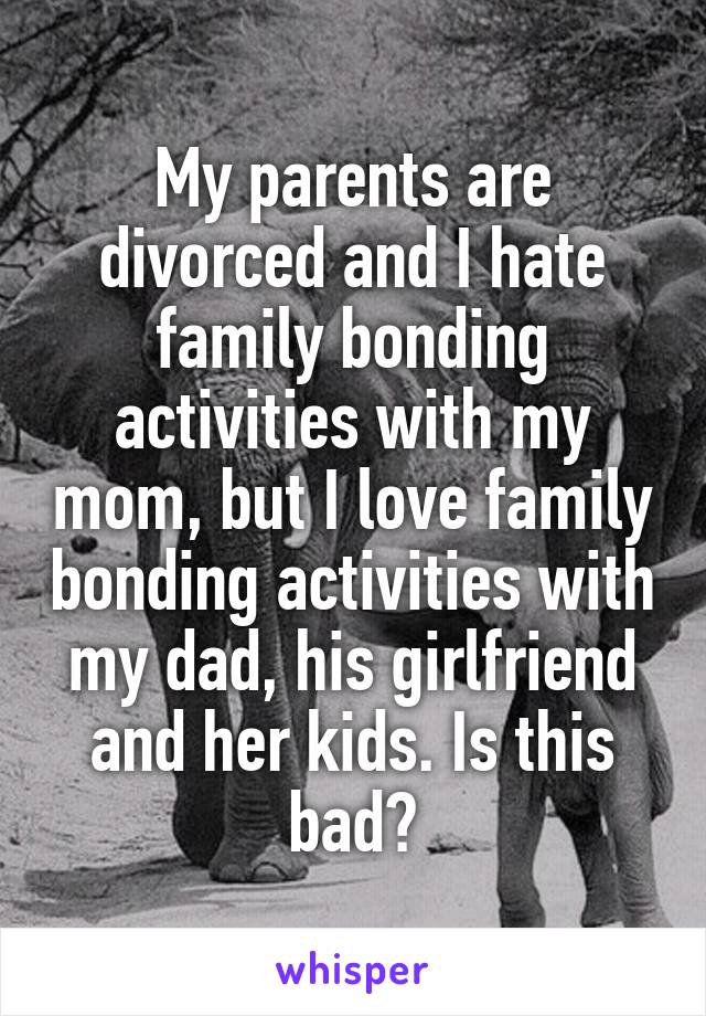 My parents are divorced and I hate family bonding activities with my mom, but I love family bonding activities with my dad, his girlfriend and her kids. Is this bad?