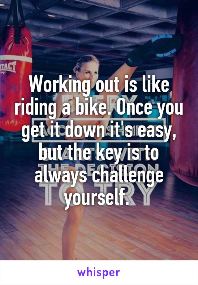 Working out is like riding a bike. Once you get it down it's easy, but the key is to always challenge yourself. 