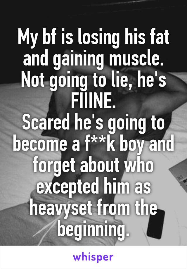 My bf is losing his fat and gaining muscle. Not going to lie, he's FIIINE.
Scared he's going to become a f**k boy and forget about who excepted him as heavyset from the beginning.