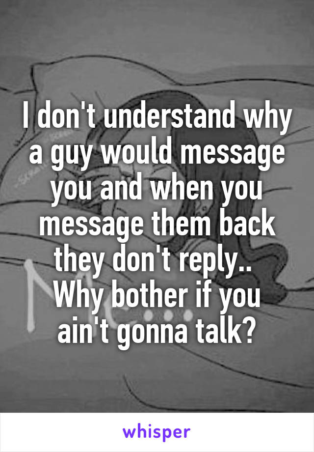 I don't understand why a guy would message you and when you message them back they don't reply.. 
Why bother if you ain't gonna talk?