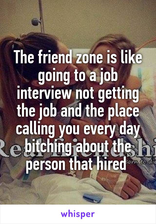 The friend zone is like going to a job interview not getting the job and the place calling you every day bitching about the person that hired 