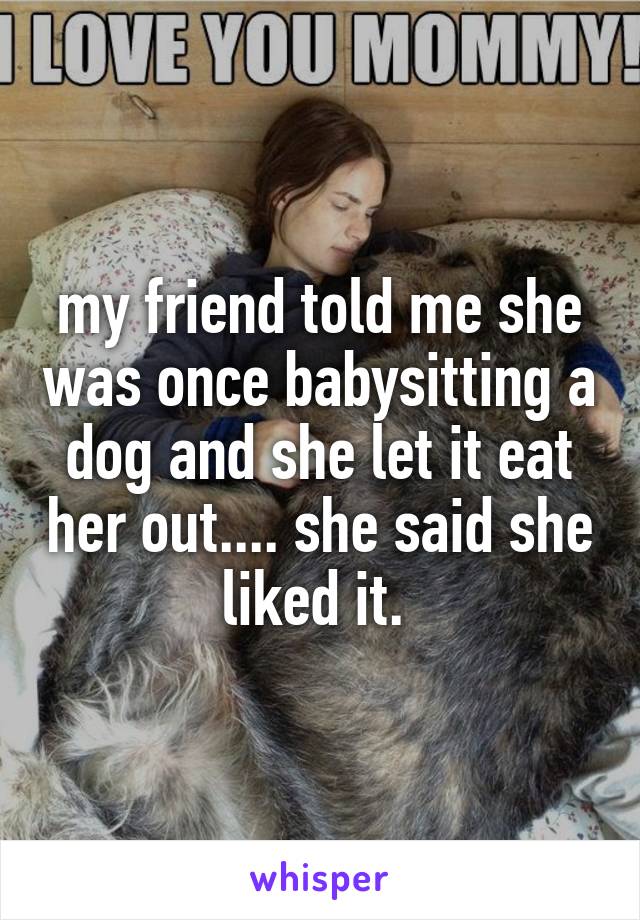 my friend told me she was once babysitting a dog and she let it eat her out.... she said she liked it. 