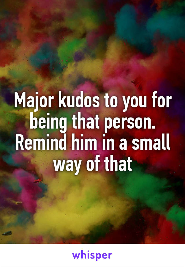 Major kudos to you for being that person. Remind him in a small way of that