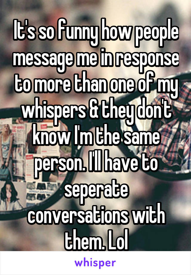 It's so funny how people message me in response to more than one of my whispers & they don't know I'm the same person. I'll have to seperate conversations with them. Lol