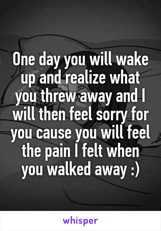 One day you will wake up and realize what you threw away and I will then feel sorry for you cause you will feel the pain I felt when you walked away :)