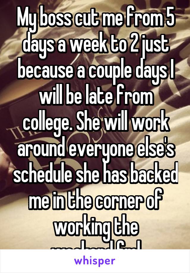 My boss cut me from 5 days a week to 2 just because a couple days I will be late from college. She will work around everyone else's schedule she has backed me in the corner of working the weekend.fml