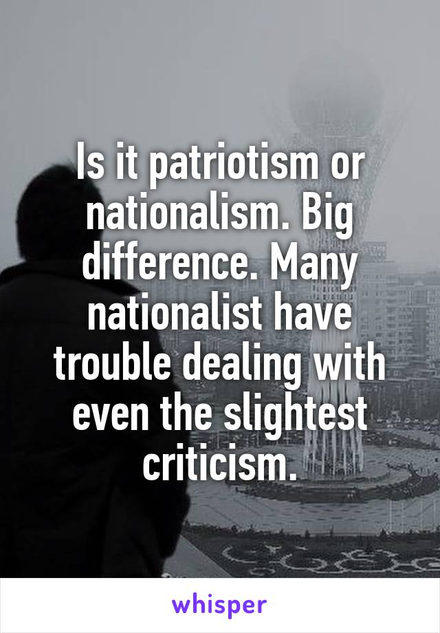 Is it patriotism or nationalism. Big difference. Many nationalist have trouble dealing with even the slightest criticism.