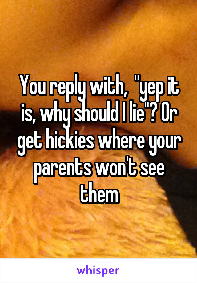 You reply with,  "yep it is, why should I lie"? Or get hickies where your parents won't see them