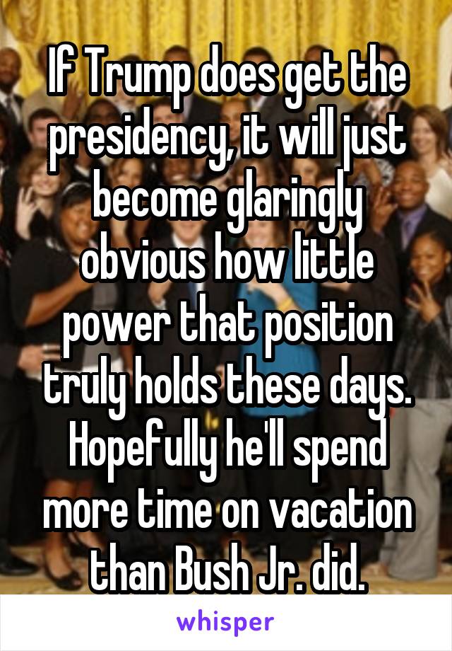 If Trump does get the presidency, it will just become glaringly obvious how little power that position truly holds these days.
Hopefully he'll spend more time on vacation than Bush Jr. did.