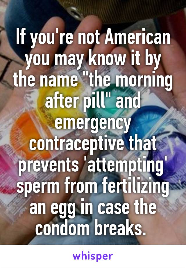 If you're not American you may know it by the name "the morning after pill" and emergency contraceptive that prevents 'attempting' sperm from fertilizing an egg in case the condom breaks. 