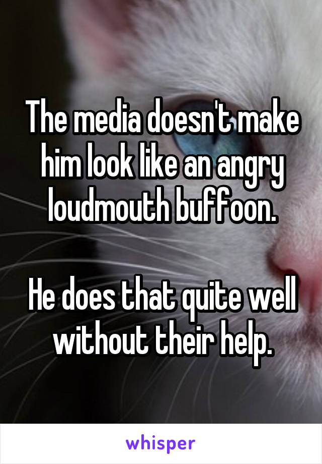 The media doesn't make him look like an angry loudmouth buffoon.

He does that quite well without their help.