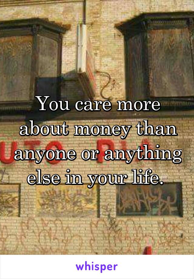 You care more about money than anyone or anything else in your life. 