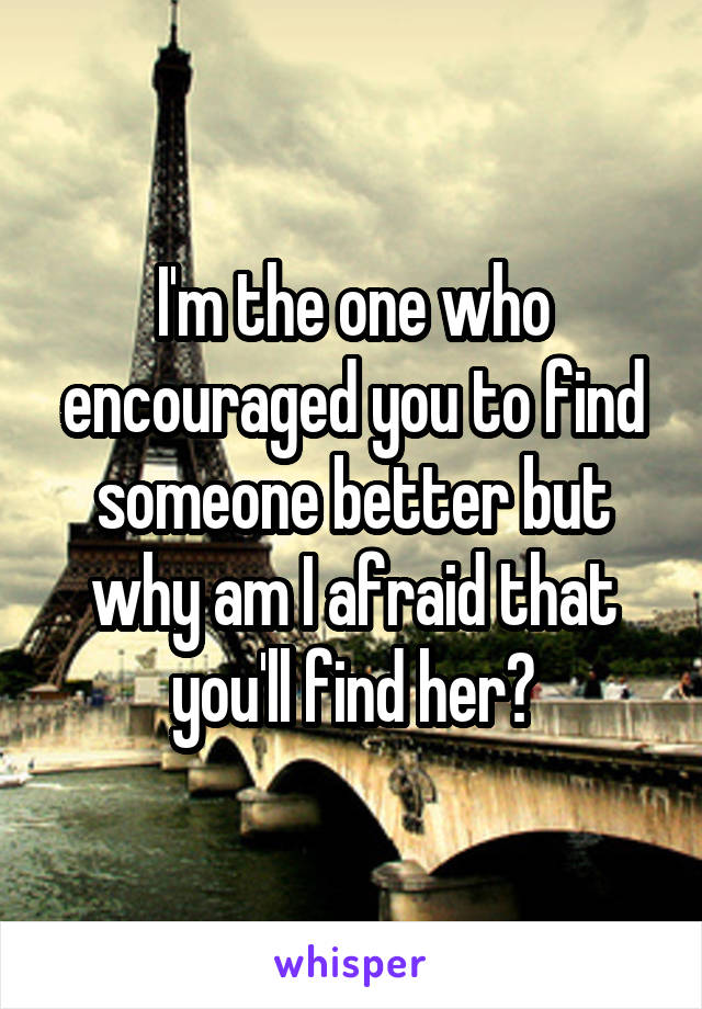 I'm the one who encouraged you to find someone better but why am I afraid that you'll find her?