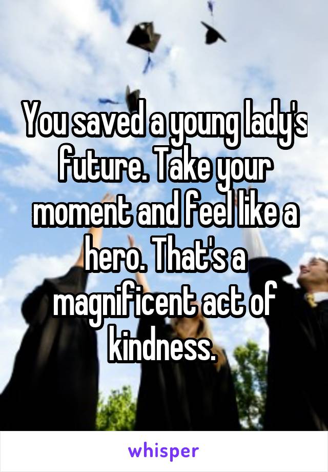 You saved a young lady's future. Take your moment and feel like a hero. That's a magnificent act of kindness. 