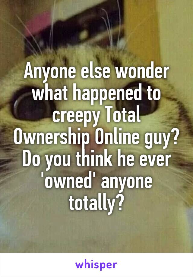 Anyone else wonder what happened to creepy Total Ownership Online guy?
Do you think he ever 'owned' anyone totally?