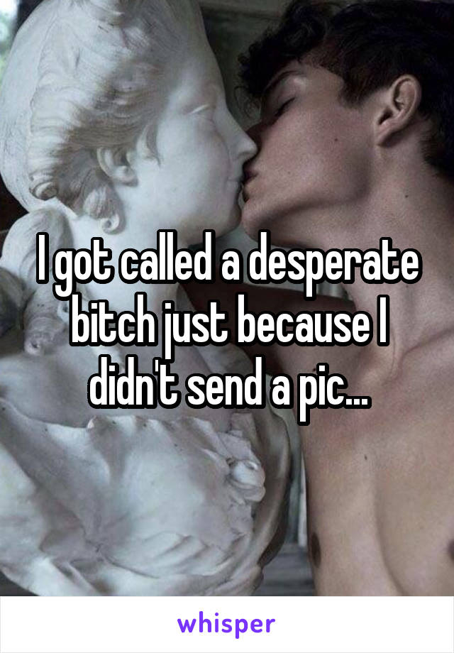 I got called a desperate bitch just because I didn't send a pic...