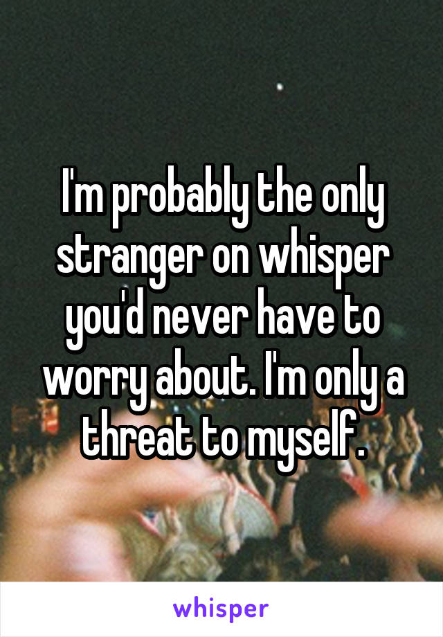 I'm probably the only stranger on whisper you'd never have to worry about. I'm only a threat to myself.