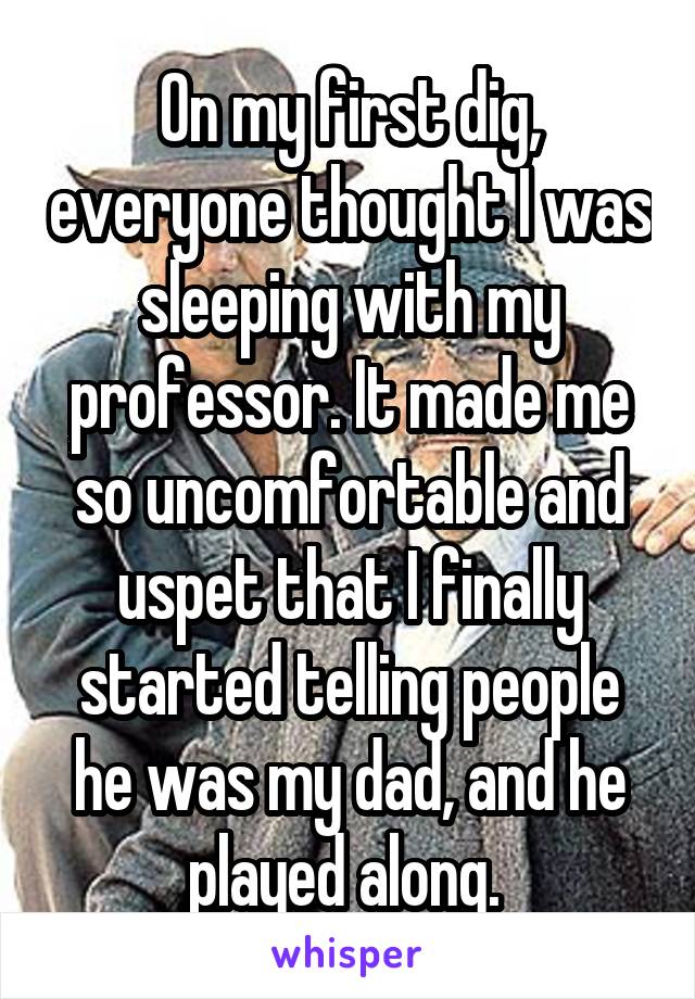 On my first dig, everyone thought I was sleeping with my professor. It made me so uncomfortable and uspet that I finally started telling people he was my dad, and he played along. 