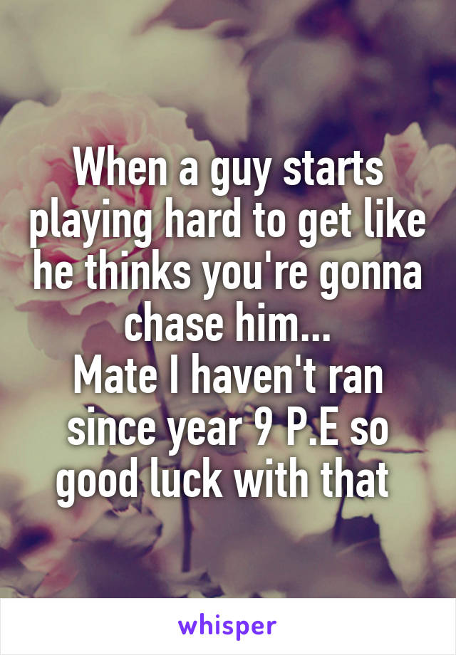 When a guy starts playing hard to get like he thinks you're gonna chase him...
Mate I haven't ran since year 9 P.E so good luck with that 