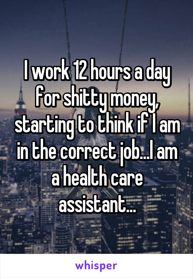 I work 12 hours a day for shitty money, starting to think if I am in the correct job...I am a health care assistant...