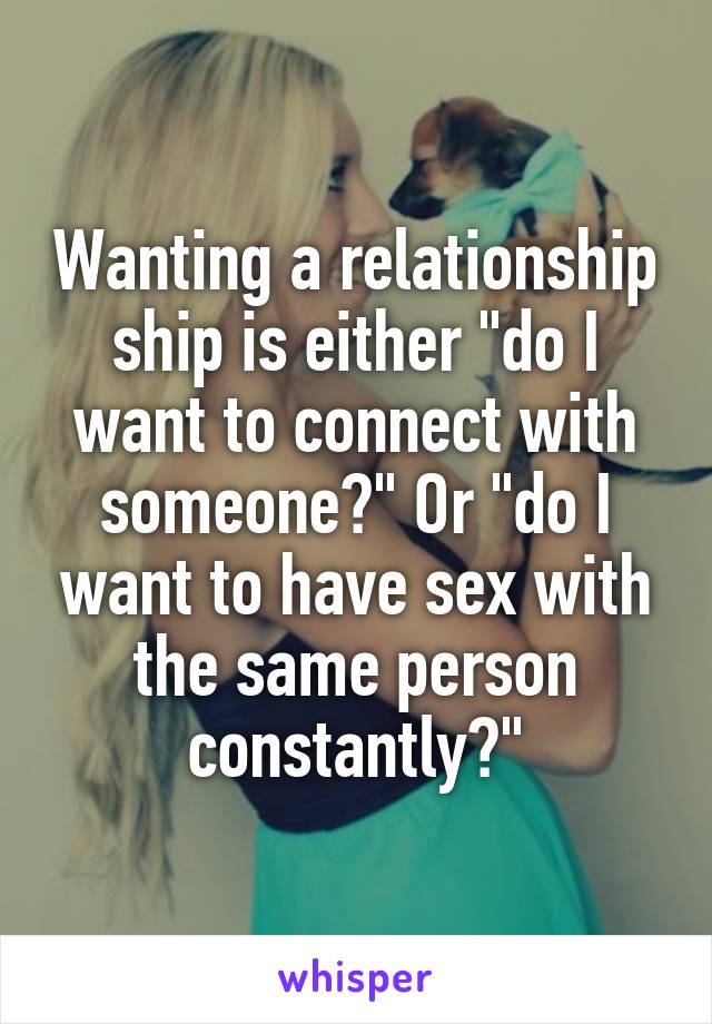 Wanting a relationship ship is either "do I want to connect with someone?" Or "do I want to have sex with the same person constantly?"