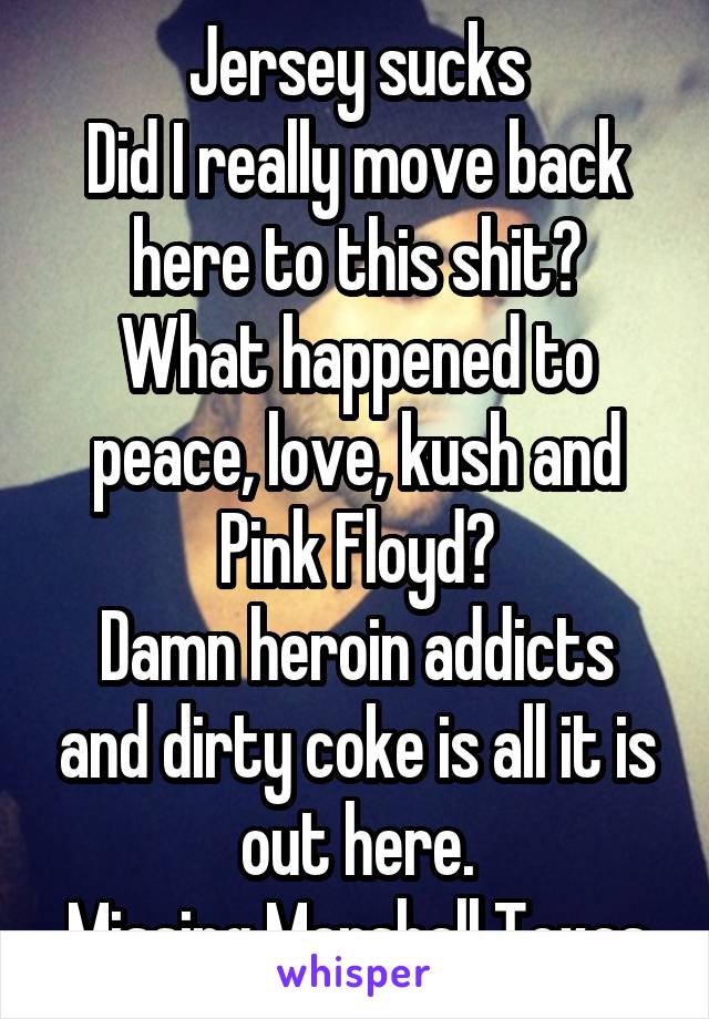 Jersey sucks
Did I really move back here to this shit?
What happened to peace, love, kush and Pink Floyd?
Damn heroin addicts and dirty coke is all it is out here.
Missing Marshall Texas