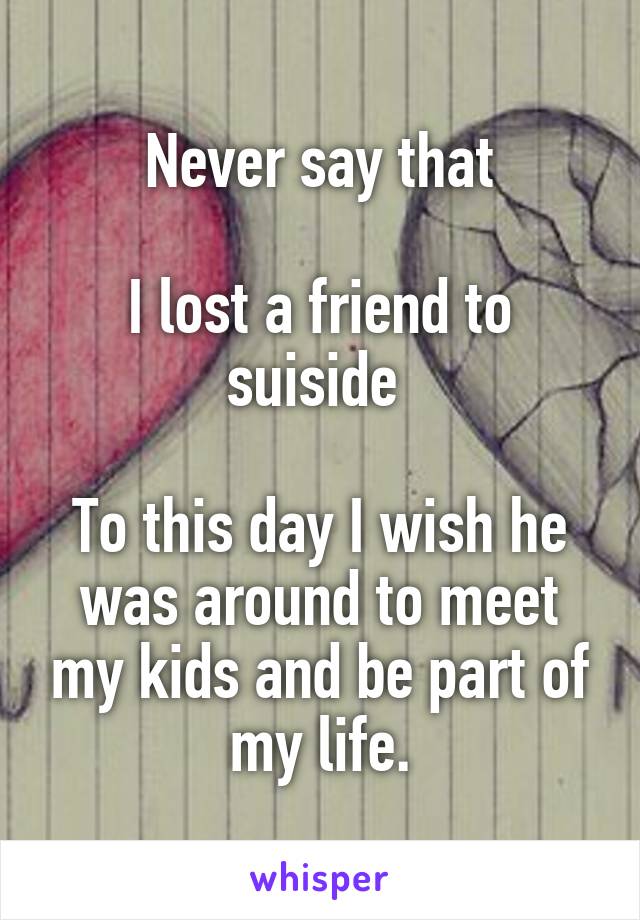 Never say that

I lost a friend to suiside 

To this day I wish he was around to meet my kids and be part of my life.