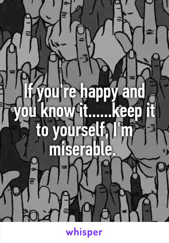 If you're happy and you know it......keep it to yourself, I'm miserable. 