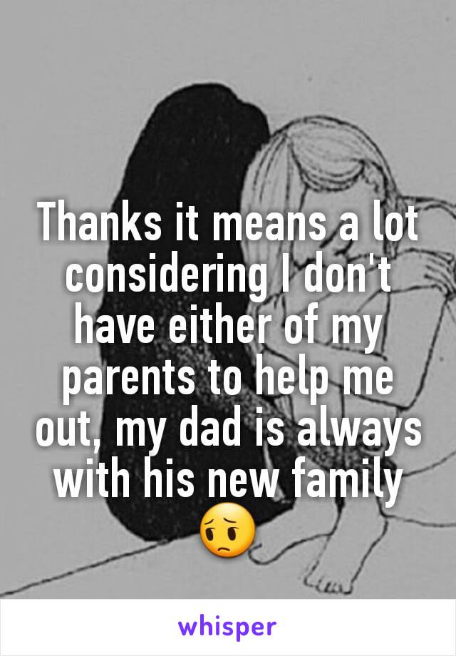 Thanks it means a lot considering I don't have either of my parents to help me out, my dad is always with his new family 😔