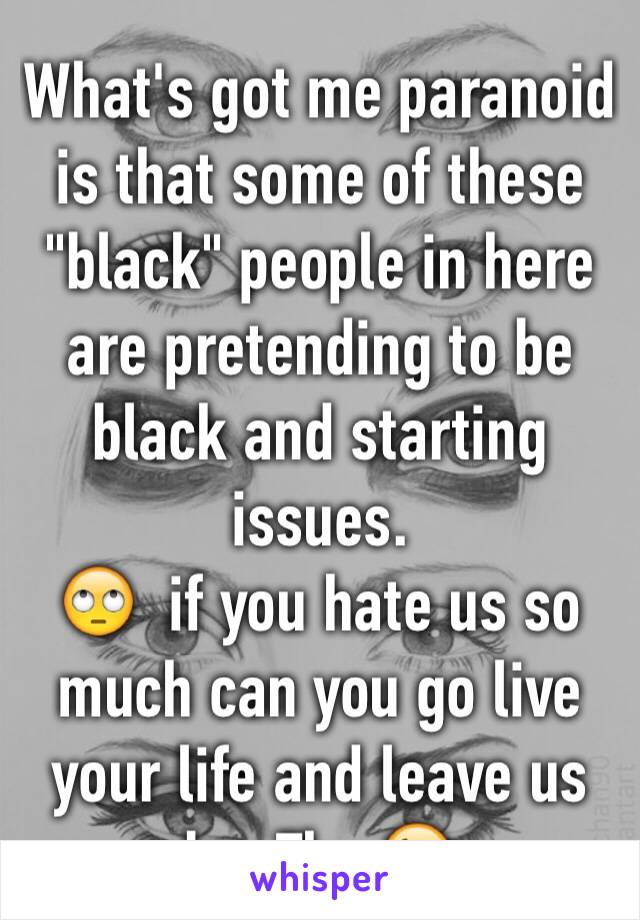 What's got me paranoid is that some of these "black" people in here are pretending to be black and starting issues. 
🙄  if you hate us so much can you go live your life and leave us be. Thx 😘