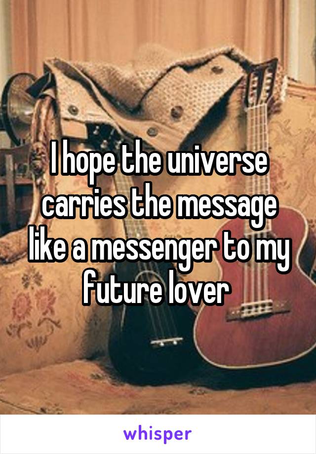 I hope the universe carries the message like a messenger to my future lover 