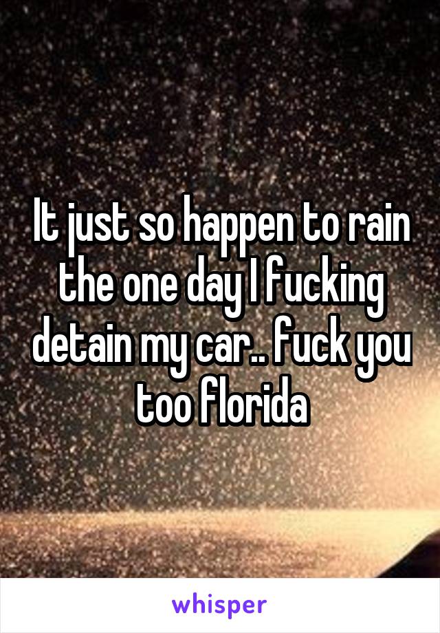 It just so happen to rain the one day I fucking detain my car.. fuck you too florida