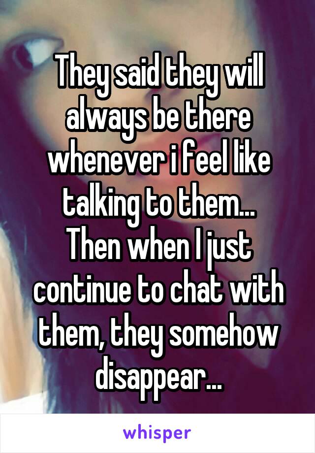 They said they will always be there whenever i feel like talking to them...
Then when I just continue to chat with them, they somehow disappear...