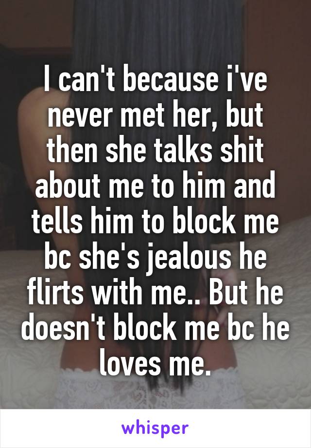 I can't because i've never met her, but then she talks shit about me to him and tells him to block me bc she's jealous he flirts with me.. But he doesn't block me bc he loves me.