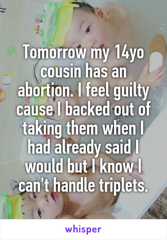 Tomorrow my 14yo cousin has an abortion. I feel guilty cause I backed out of taking them when I had already said I would but I know I can't handle triplets.