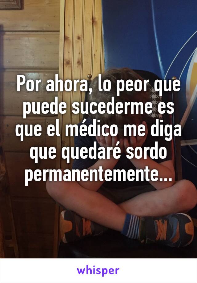 Por ahora, lo peor que puede sucederme es que el médico me diga que quedaré sordo permanentemente...
