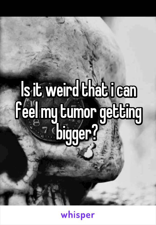 Is it weird that i can feel my tumor getting bigger? 