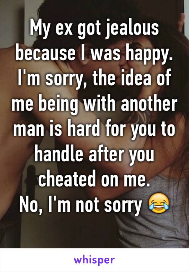 My ex got jealous because I was happy. I'm sorry, the idea of me being with another man is hard for you to handle after you cheated on me. 
No, I'm not sorry 😂
         
