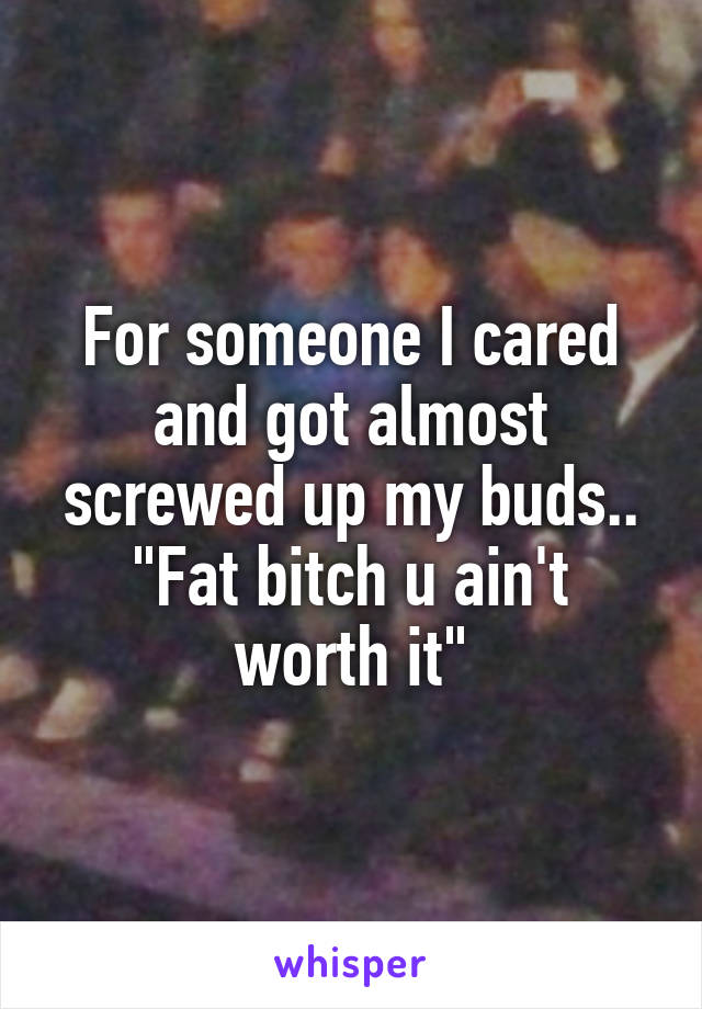 For someone I cared and got almost screwed up my buds..
"Fat bitch u ain't worth it"