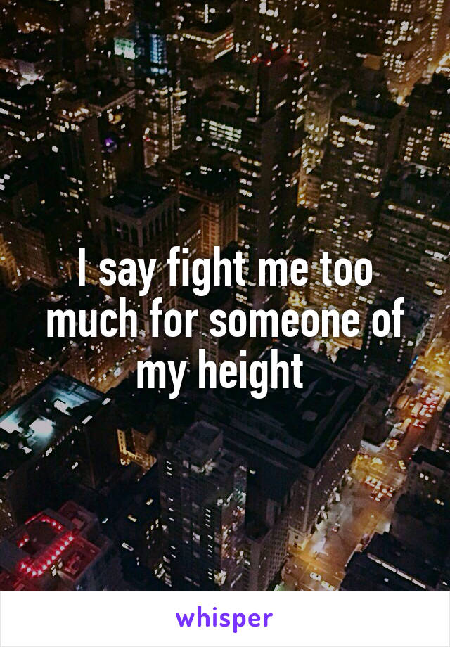 I say fight me too much for someone of my height 